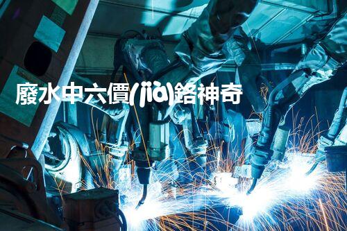 廢水中六價(jià)鉻神奇去除法，你敢不敢試一試？